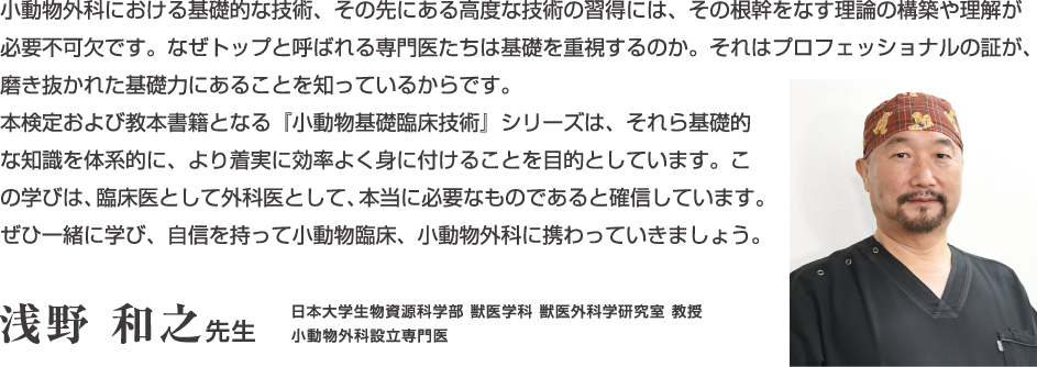 小動物外科における基礎的な技術、その先にある高度な技術の習得には、その根幹をなす理論の構築や理解が必要不可欠です。...浅野和之先生