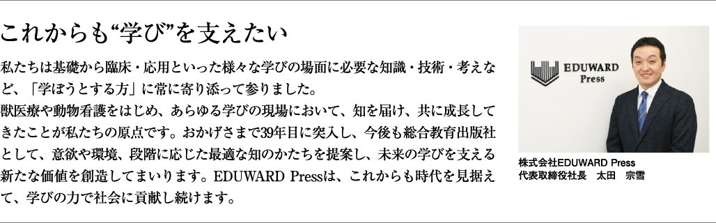 これかも“学び”を支えたい。私たちは基礎から臨床・応用といった様々な学びの場面に必要な知識・技術・考えなど、「学ぼうとする方」に常に寄り添って参りました。獣医療や動物看護をはじめ、あらゆる学びの現場において、知を届け、共に成長してきたことが私たちの原点です。おかげさまで39年目に突入し、今後も総合教育出版社として、意欲や環境、段階に応じた最適な知のかたちを提案し、未来の学びを支える新たな価値を創造してまいります。EDUWARD Pressは、これからも時代を見据えて、学びの力で社会に貢献し続けます。