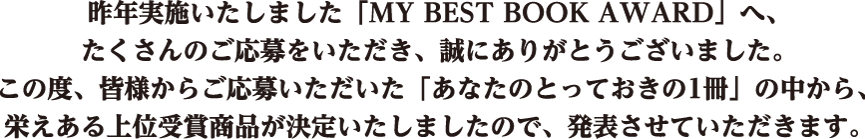 昨年実施いたしました「MY BEST BOOK AWARD」へ、たくさんのご応募をいただき、誠にありがとうございました。この度、皆様からご応募いただいた「あなたのとっておきの１冊」の中から、栄えある上位受賞商品が決定いたしましたので、発表させていただきます。